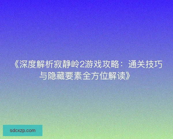 《深度解析寂静岭2游戏攻略：通关技巧与隐藏要素全方位解读》