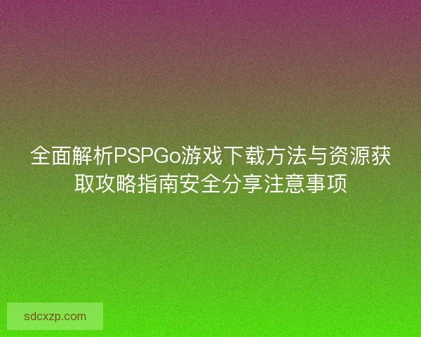 全面解析PSPGo游戏下载方法与资源获取攻略指南安全分享注意事项