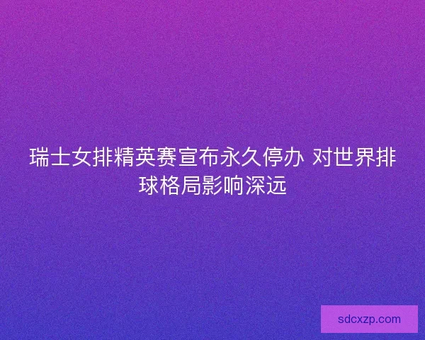瑞士女排精英赛宣布永久停办 对世界排球格局影响深远