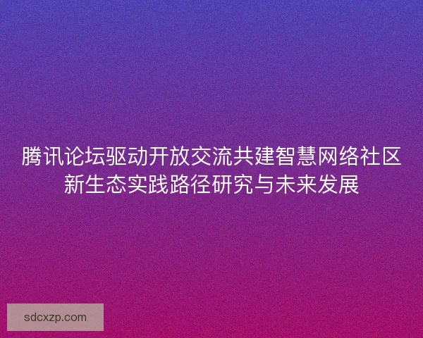 腾讯论坛驱动开放交流共建智慧网络社区新生态实践路径研究与未来发展