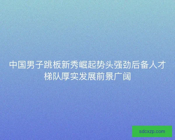 中国男子跳板新秀崛起势头强劲后备人才梯队厚实发展前景广阔