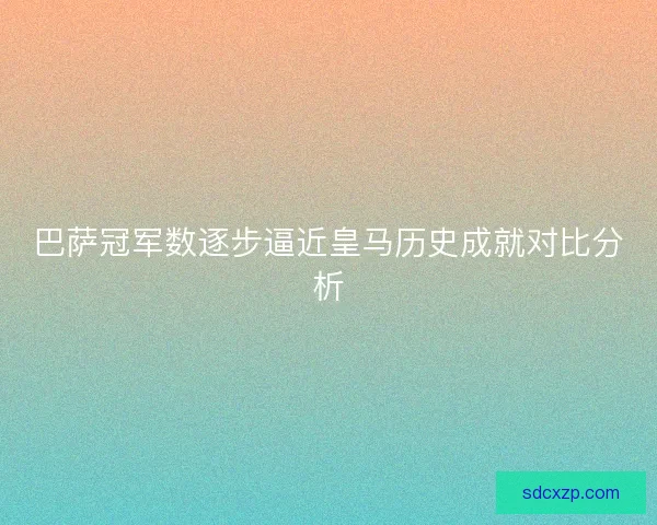 巴萨冠军数逐步逼近皇马历史成就对比分析