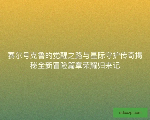 赛尔号克鲁的觉醒之路与星际守护传奇揭秘全新冒险篇章荣耀归来记