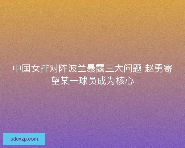 中国女排对阵波兰暴露三大问题 赵勇寄望某一球员成为核心